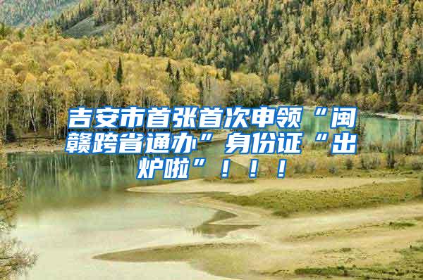 吉安市首张首次申领“闽赣跨省通办”身份证“出炉啦”！！！