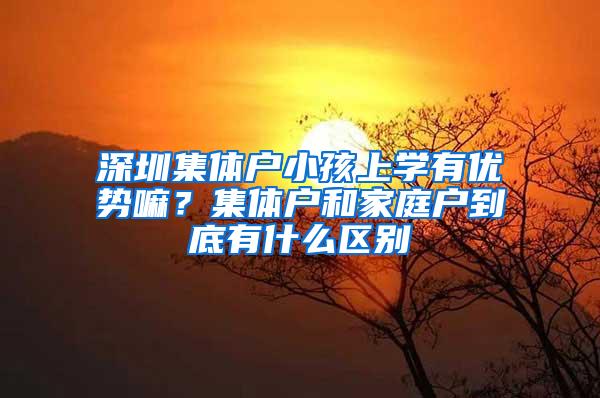 深圳集体户小孩上学有优势嘛？集体户和家庭户到底有什么区别