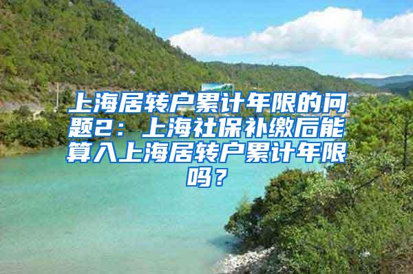 上海居转户累计年限的问题2：上海社保补缴后能算入上海居转户累计年限吗？