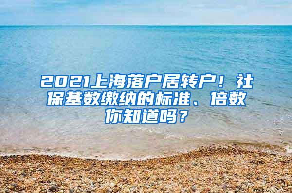 2021上海落户居转户！社保基数缴纳的标准、倍数你知道吗？