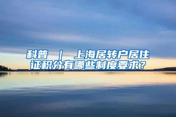 科普 ｜ 上海居转户居住证积分有哪些制度要求？