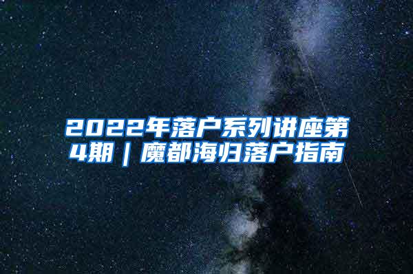 2022年落户系列讲座第4期｜魔都海归落户指南