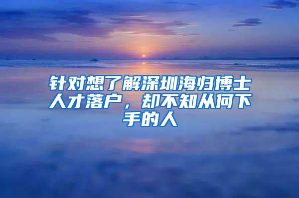 针对想了解深圳海归博士人才落户，却不知从何下手的人