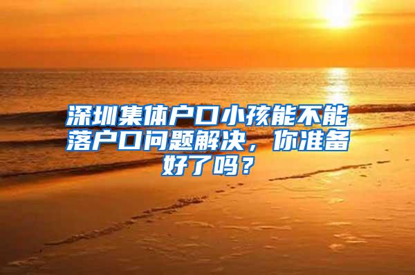 深圳集体户口小孩能不能落户口问题解决，你准备好了吗？