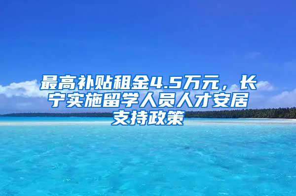 最高补贴租金4.5万元，长宁实施留学人员人才安居支持政策