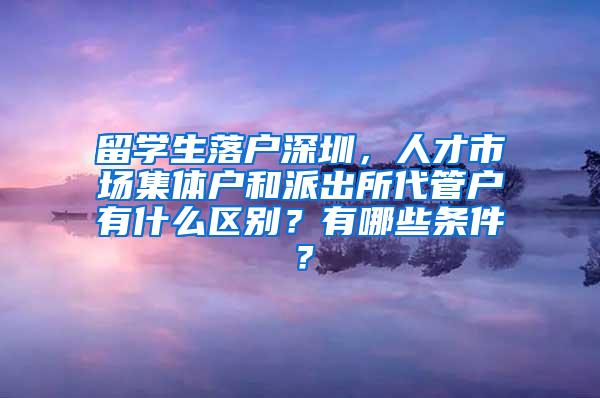 留学生落户深圳，人才市场集体户和派出所代管户有什么区别？有哪些条件？