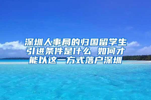 深圳人事局的归国留学生引进条件是什么 如何才能以这一方式落户深圳