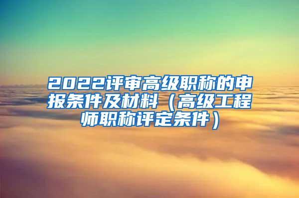 2022评审高级职称的申报条件及材料（高级工程师职称评定条件）