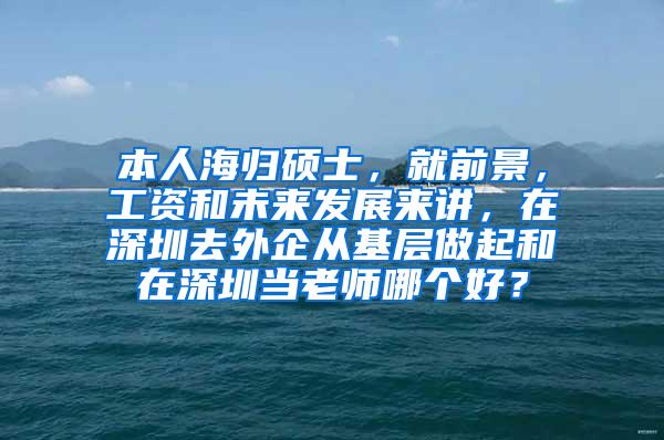 本人海归硕士，就前景，工资和未来发展来讲，在深圳去外企从基层做起和在深圳当老师哪个好？