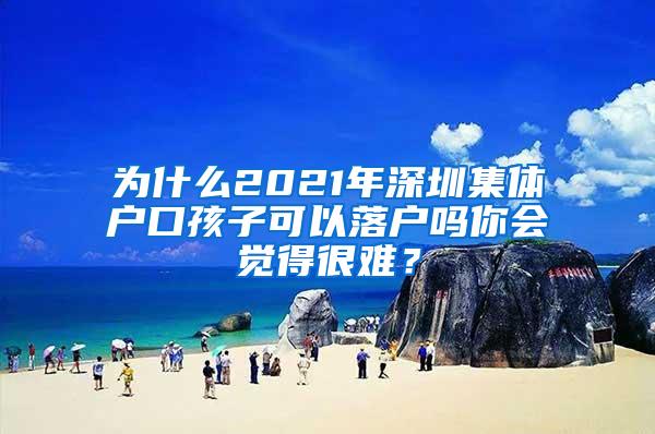 为什么2021年深圳集体户口孩子可以落户吗你会觉得很难？