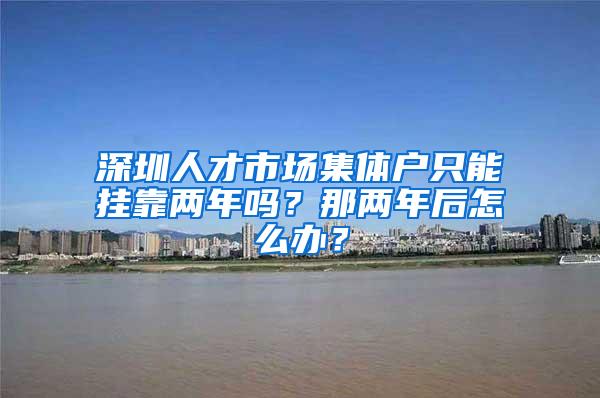 深圳人才市场集体户只能挂靠两年吗？那两年后怎么办？