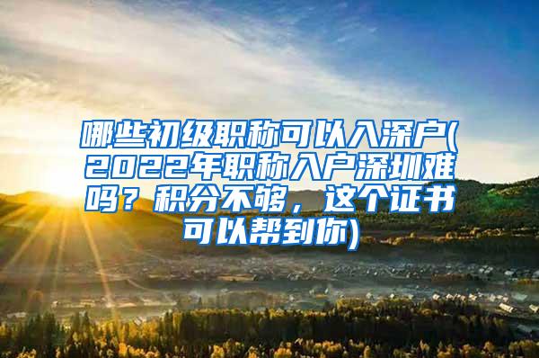 哪些初级职称可以入深户(2022年职称入户深圳难吗？积分不够，这个证书可以帮到你)