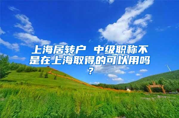 上海居转户 中级职称不是在上海取得的可以用吗？
