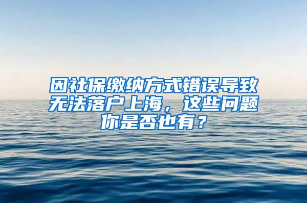 因社保缴纳方式错误导致无法落户上海，这些问题你是否也有？