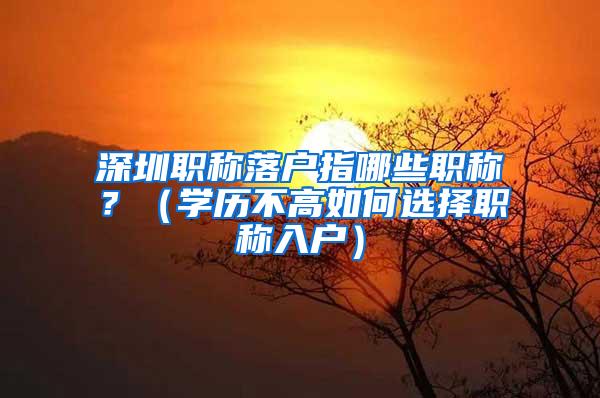 深圳职称落户指哪些职称？（学历不高如何选择职称入户）