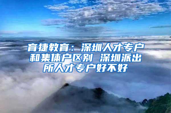 育捷教育：深圳人才专户和集体户区别 深圳派出所人才专户好不好