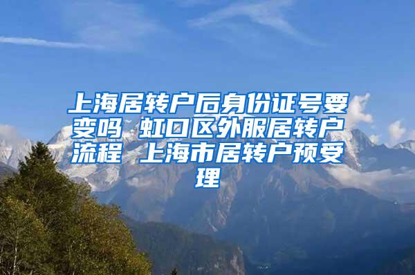 上海居转户后身份证号要变吗 虹口区外服居转户流程 上海市居转户预受理