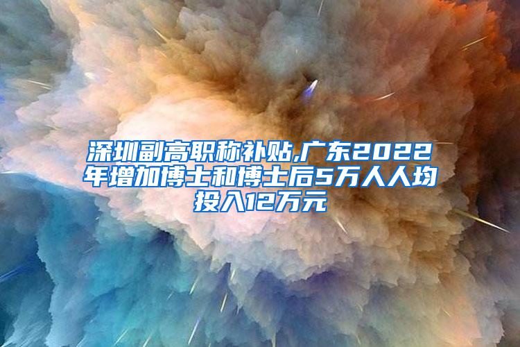 深圳副高职称补贴,广东2022年增加博士和博士后5万人人均投入12万元