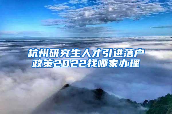 杭州研究生人才引进落户政策2022找哪家办理