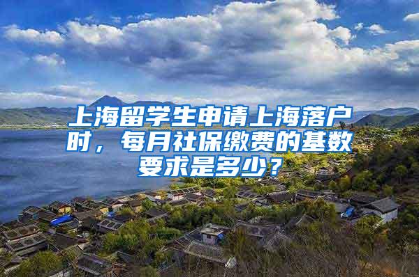 上海留学生申请上海落户时，每月社保缴费的基数要求是多少？