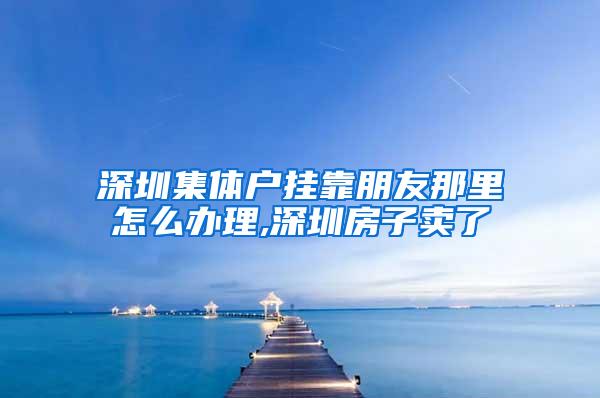 深圳集体户挂靠朋友那里怎么办理,深圳房子卖了