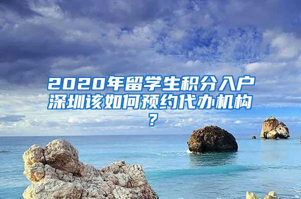 2020年留学生积分入户深圳该如何预约代办机构？