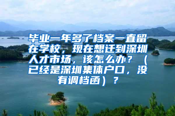 毕业一年多了档案一直留在学校，现在想迁到深圳人才市场，该怎么办？（已经是深圳集体户口，没有调档函）？