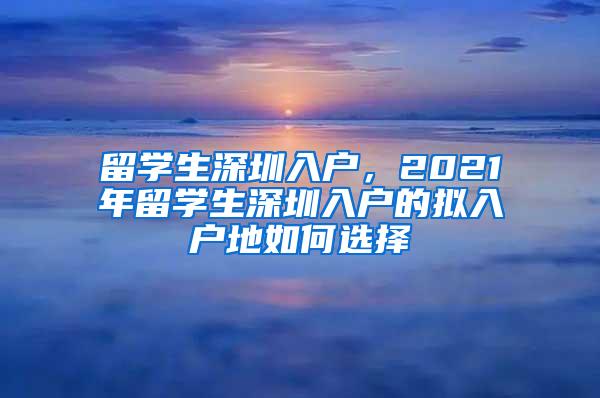 留学生深圳入户，2021年留学生深圳入户的拟入户地如何选择