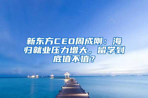 新东方CEO周成刚：海归就业压力增大，留学到底值不值？