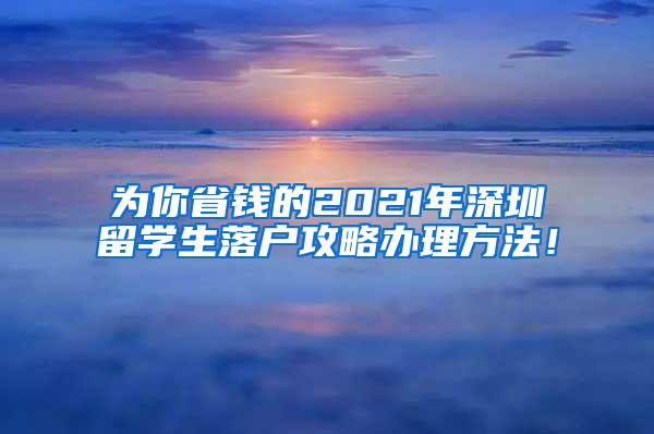 为你省钱的2021年深圳留学生落户攻略办理方法！