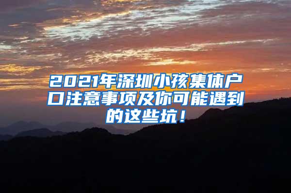 2021年深圳小孩集体户口注意事项及你可能遇到的这些坑！