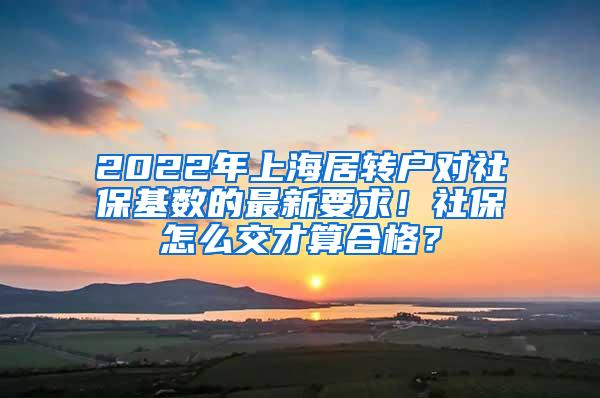 2022年上海居转户对社保基数的最新要求！社保怎么交才算合格？