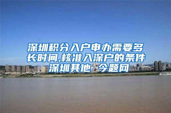 深圳积分入户申办需要多长时间,核准入深户的条件 深圳其他 今题网