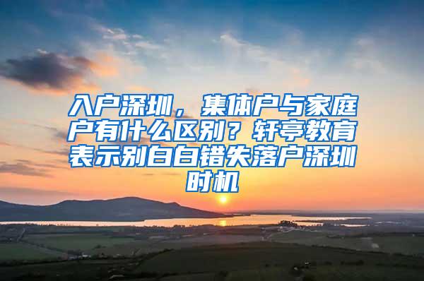 入户深圳，集体户与家庭户有什么区别？轩亭教育表示别白白错失落户深圳时机