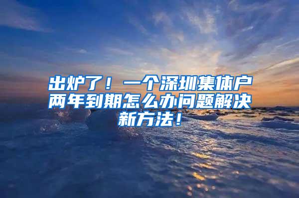 出炉了！一个深圳集体户两年到期怎么办问题解决新方法！