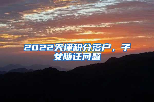 2022天津积分落户，子女随迁问题