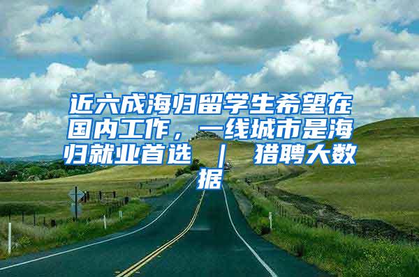 近六成海归留学生希望在国内工作，一线城市是海归就业首选 ｜ 猎聘大数据