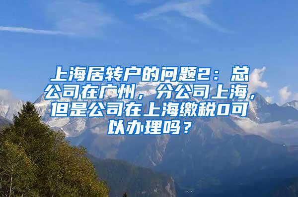 上海居转户的问题2：总公司在广州，分公司上海，但是公司在上海缴税0可以办理吗？