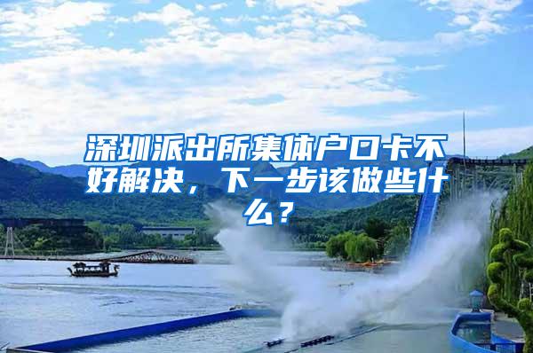 深圳派出所集体户口卡不好解决，下一步该做些什么？