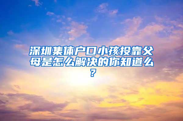 深圳集体户口小孩投靠父母是怎么解决的你知道么？