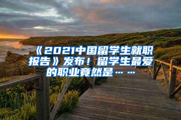 《2021中国留学生就职报告》发布！留学生最爱的职业竟然是……