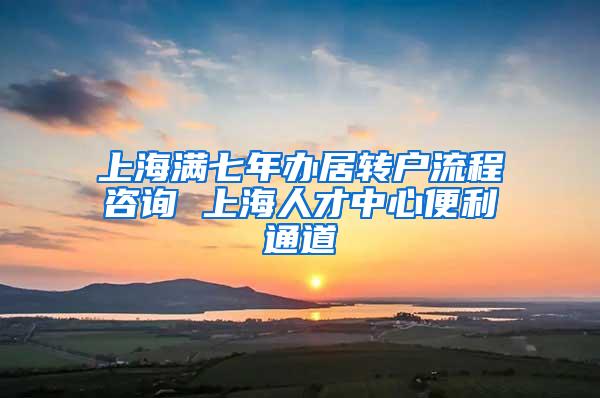 上海满七年办居转户流程咨询 上海人才中心便利通道