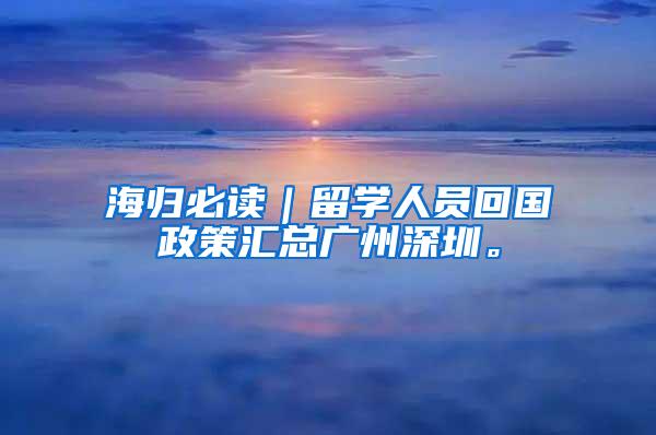 海归必读｜留学人员回国政策汇总广州深圳。