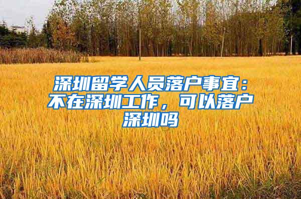 深圳留学人员落户事宜：不在深圳工作，可以落户深圳吗