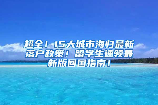 超全！15大城市海归最新落户政策！留学生速领最新版回国指南！