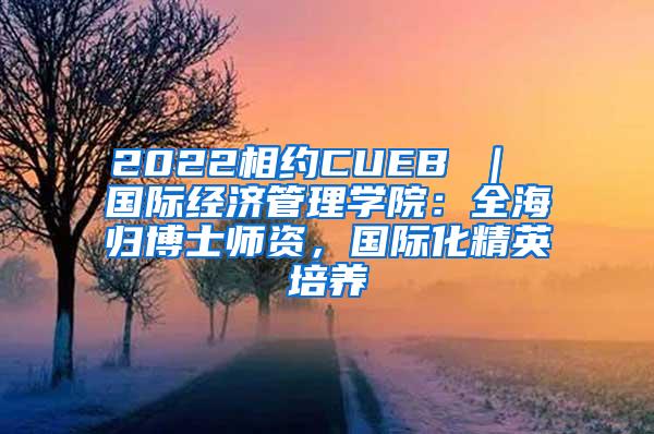 2022相约CUEB ｜ 国际经济管理学院：全海归博士师资，国际化精英培养