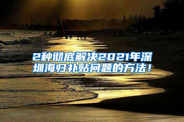 2种彻底解决2021年深圳海归补贴问题的方法！