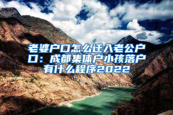 老婆户口怎么迁入老公户口：成都集体户小孩落户有什么程序2022