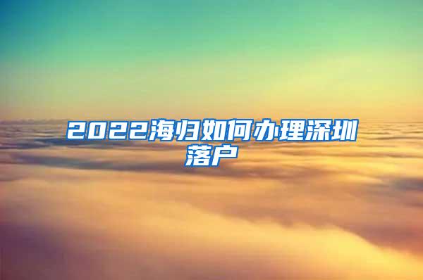 2022海归如何办理深圳落户