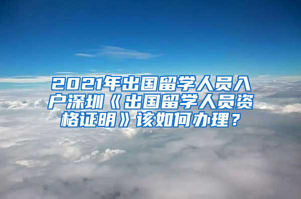 2021年出国留学人员入户深圳《出国留学人员资格证明》该如何办理？